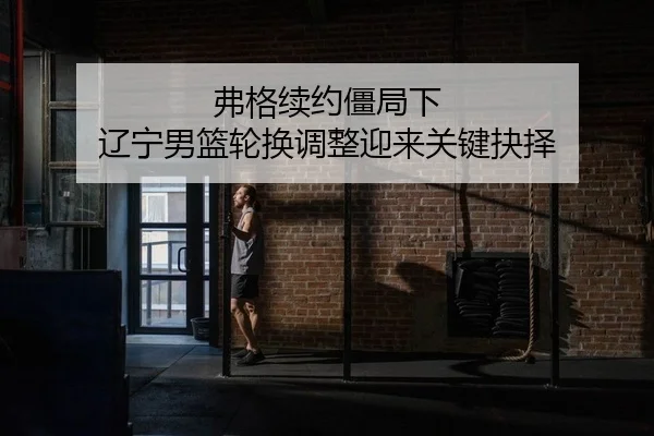 弗格续约僵局下 辽宁男篮轮换调整迎来关键抉择