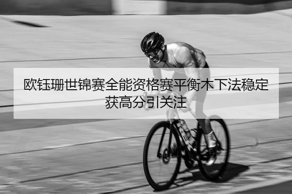 欧钰珊世锦赛全能资格赛平衡木下法稳定获高分引关注